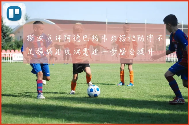 斯波点评阿德巴约韦尔搭档防守不足强调进攻端需进一步磨合提升
