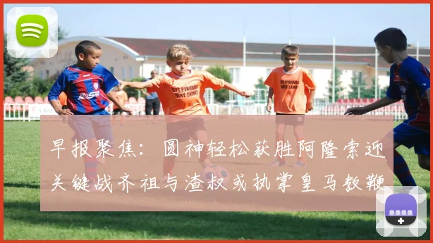 早报聚焦：圆神轻松获胜阿隆索迎关键战齐祖与渣叔或执掌皇马教鞭