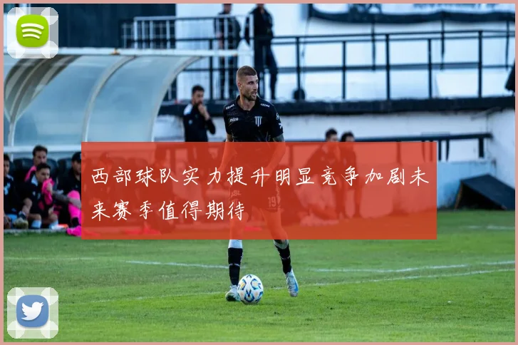 西部球队实力提升明显竞争加剧未来赛季值得期待