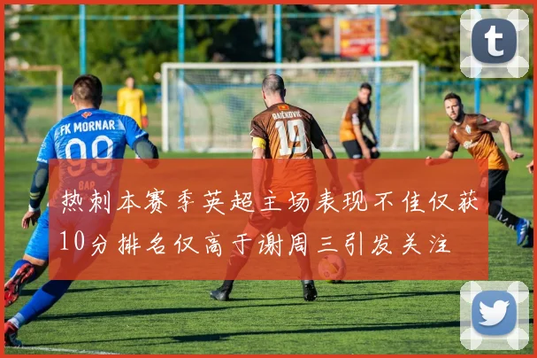 热刺本赛季英超主场表现不佳仅获10分排名仅高于谢周三引发关注