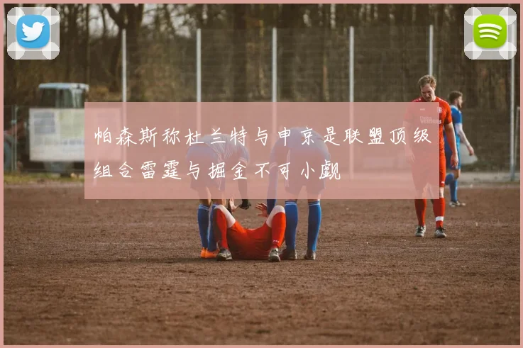 帕森斯称杜兰特与申京是联盟顶级组合雷霆与掘金不可小觑