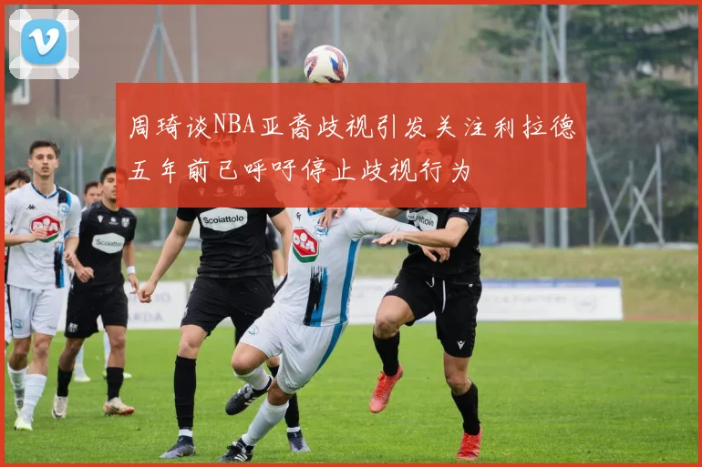 周琦谈NBA亚裔歧视引发关注利拉德五年前已呼吁停止歧视行为