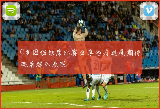 C罗因伤缺席比赛分享治疗进展期待观看球队表现