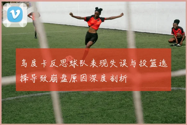 乌度卡反思球队表现失误与投篮选择导致崩盘原因深度剖析