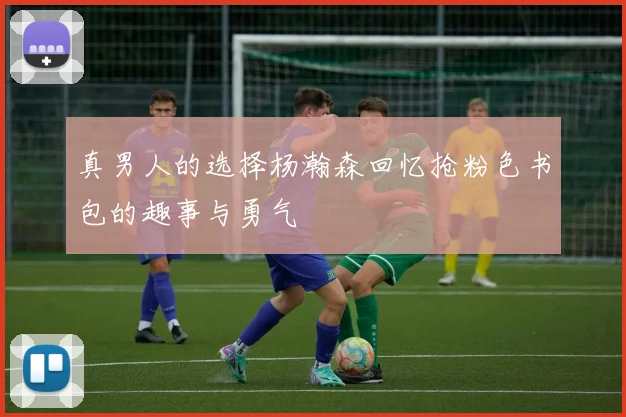 真男人的选择杨瀚森回忆抢粉色书包的趣事与勇气