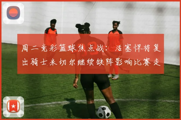 周二竞彩篮球焦点战：活塞悍将复出骑士米切尔继续缺阵影响比赛走势