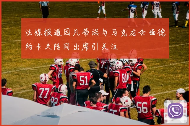 法媒报道因凡蒂诺与马克龙会面德约卡夫陪同出席引关注