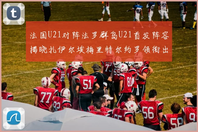 法国U21对阵法罗群岛U21首发阵容揭晓扎伊尔埃梅里特尔约罗领衔出战