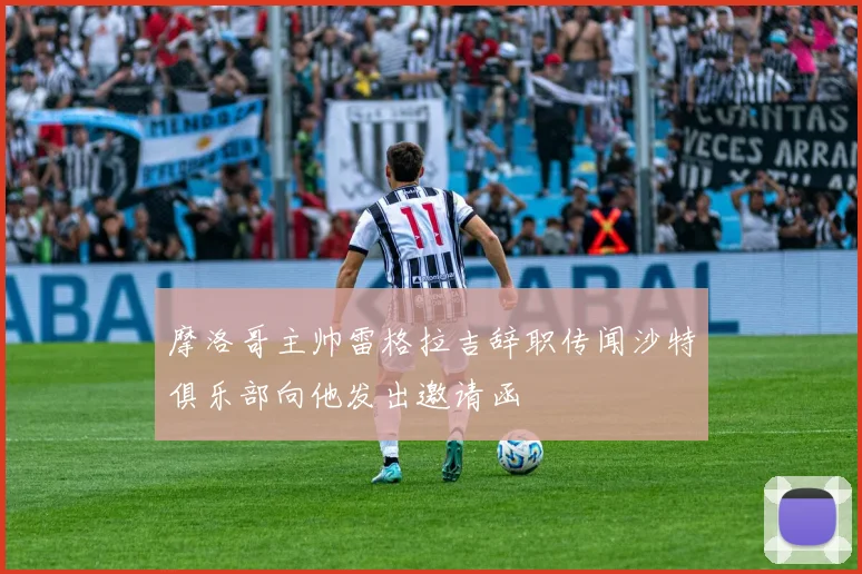 摩洛哥主帅雷格拉吉辞职传闻沙特俱乐部向他发出邀请函