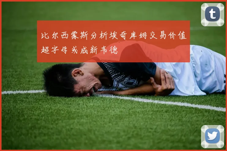 比尔西蒙斯分析埃奇库姆交易价值超字母或成新韦德