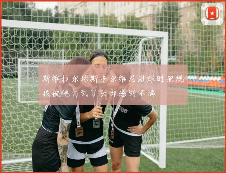 斯维拉尔称斯卡尔维尼进球时犯规我被他打到了头部感到不满