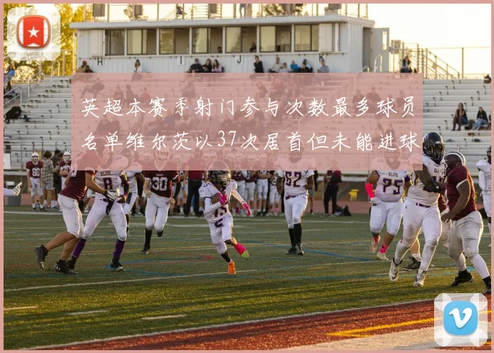 英超本赛季射门参与次数最多球员名单维尔茨以37次居首但未能进球助攻