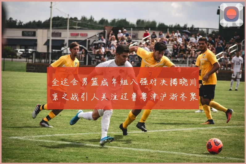 全运会男篮成年组八强对决揭晓川京之战引人关注辽鲁粤津沪浙齐聚争冠之路