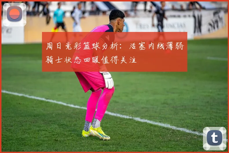 周日竞彩篮球分析：活塞内线薄弱骑士状态回暖值得关注