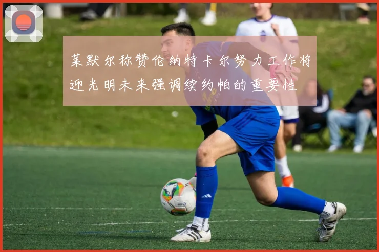 莱默尔称赞伦纳特卡尔努力工作将迎光明未来强调续约帕的重要性