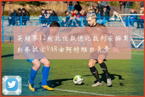 英超第12轮北伦敦德比裁判安排奥利弗执法VAR由阿特维尔负责