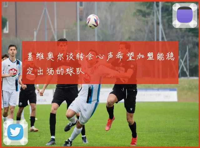 基维奥尔谈转会心声希望加盟能稳定出场的球队
