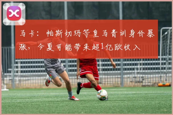 马卡：帕斯切玛等皇马青训身价暴涨，今夏可能带来超1亿欧收入