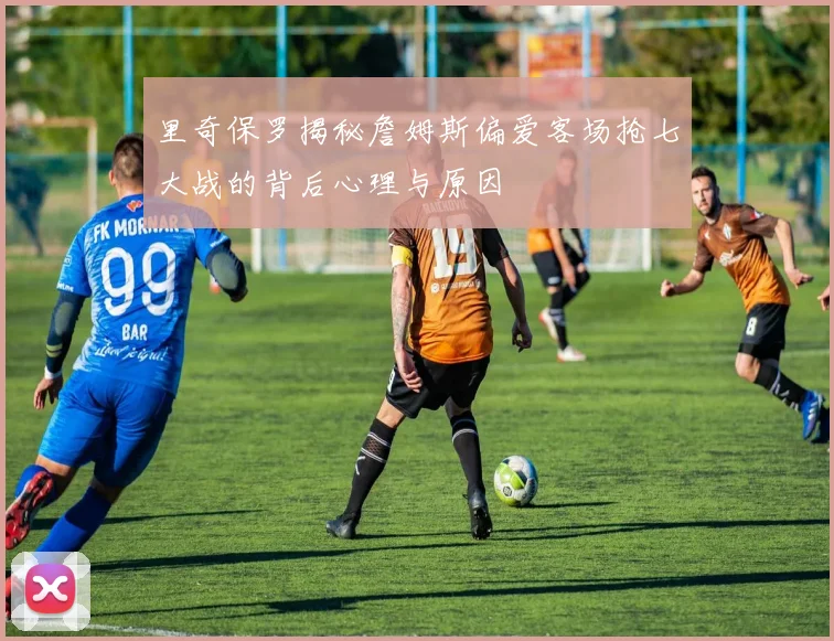 里奇保罗揭秘詹姆斯偏爱客场抢七大战的背后心理与原因