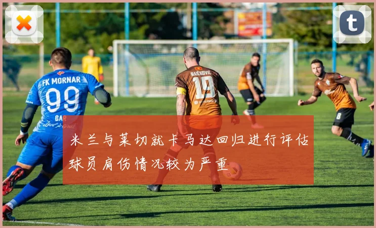 米兰与莱切就卡马达回归进行评估球员肩伤情况较为严重