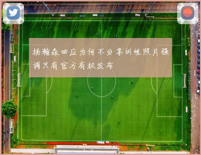 杨瀚森回应为何不分享训练照片强调只有官方有权发布