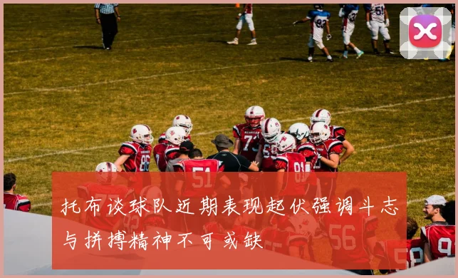 托布谈球队近期表现起伏强调斗志与拼搏精神不可或缺