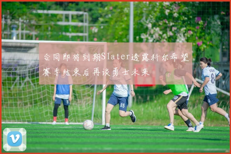 合同即将到期Slater透露科尔希望赛季结束后再谈勇士未来