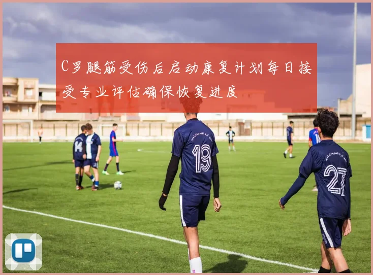 C罗腿筋受伤后启动康复计划每日接受专业评估确保恢复进度