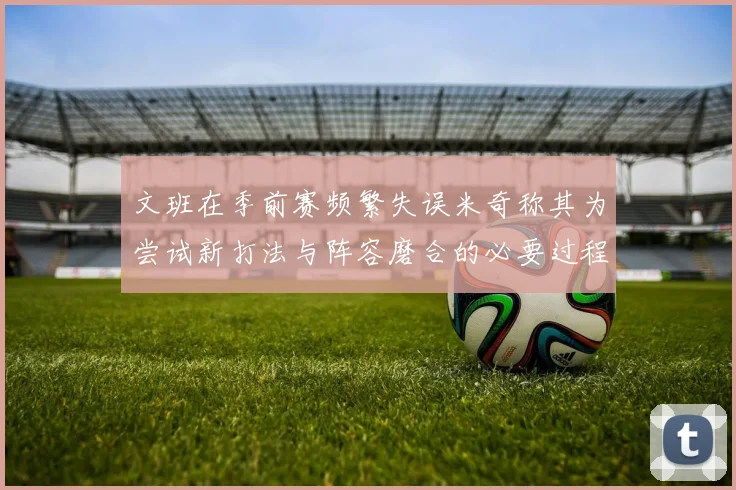 文班在季前赛频繁失误米奇称其为尝试新打法与阵容磨合的必要过程
