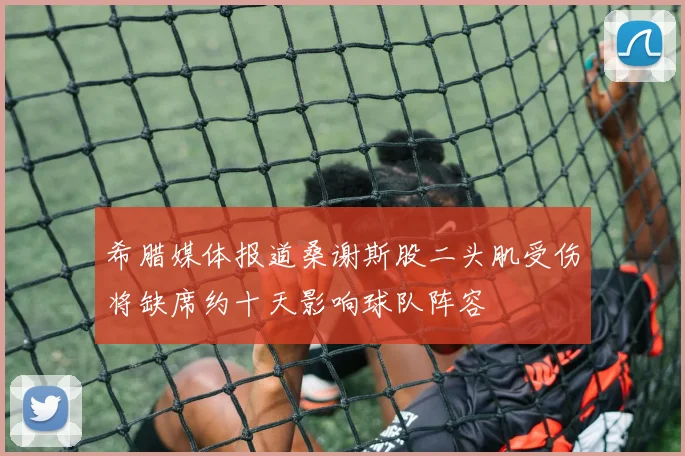 希腊媒体报道桑谢斯股二头肌受伤将缺席约十天影响球队阵容