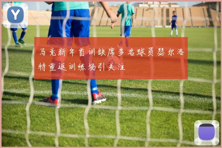 马竞新年首训缺席多名球员瑟尔洛特重返训练场引关注