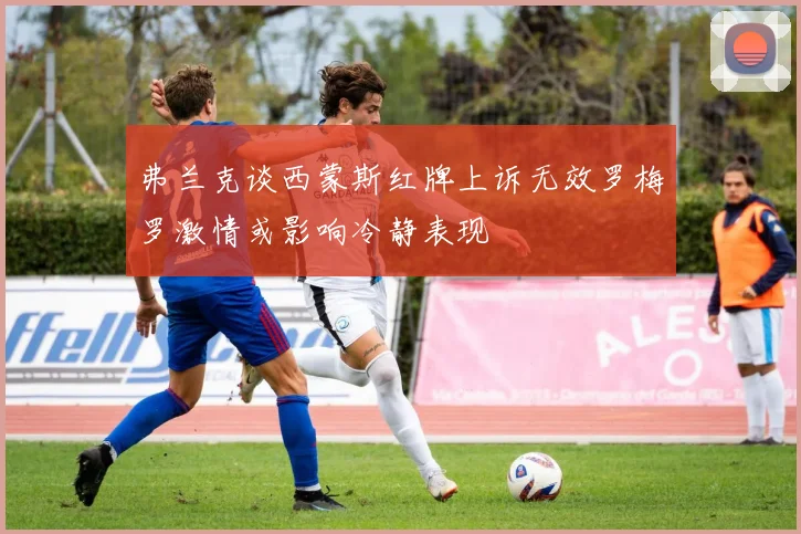 弗兰克谈西蒙斯红牌上诉无效罗梅罗激情或影响冷静表现