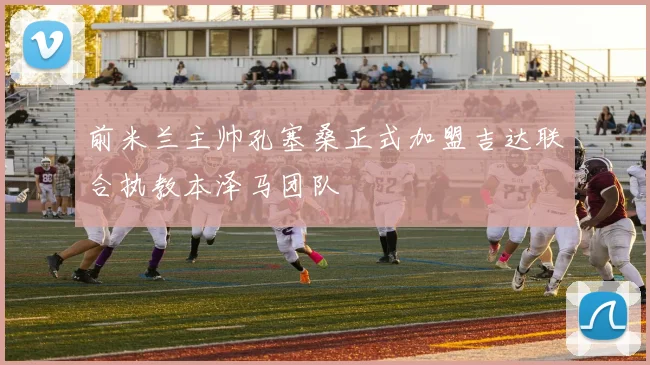 前米兰主帅孔塞桑正式加盟吉达联合执教本泽马团队