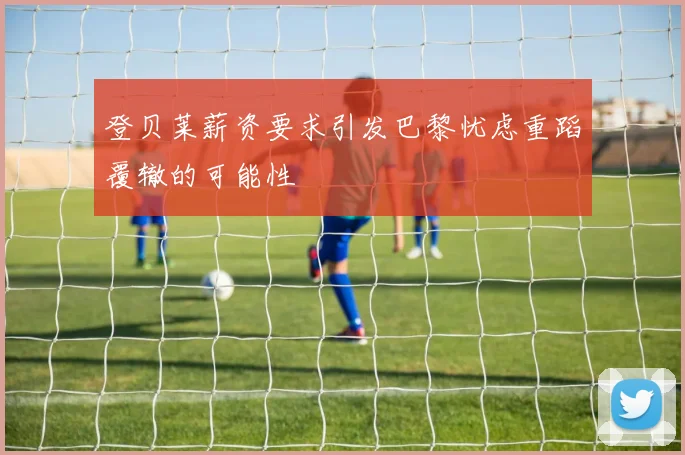 登贝莱薪资要求引发巴黎忧虑重蹈覆辙的可能性