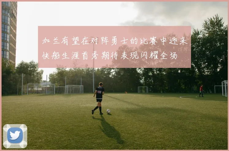 加兰有望在对阵勇士的比赛中迎来快船生涯首秀期待表现闪耀全场