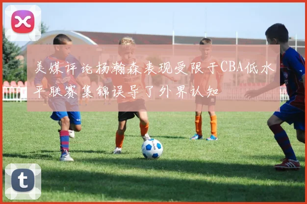 美媒评论杨瀚森表现受限于CBA低水平联赛集锦误导了外界认知