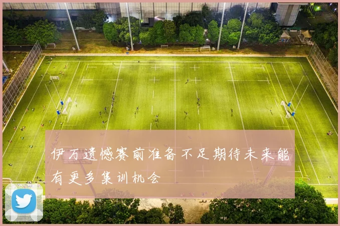 伊万遗憾赛前准备不足期待未来能有更多集训机会
