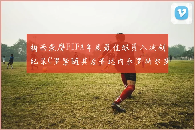 梅西荣膺FIFA年度最佳球员八次创纪录C罗紧随其后齐达内和罗纳尔多并列第三