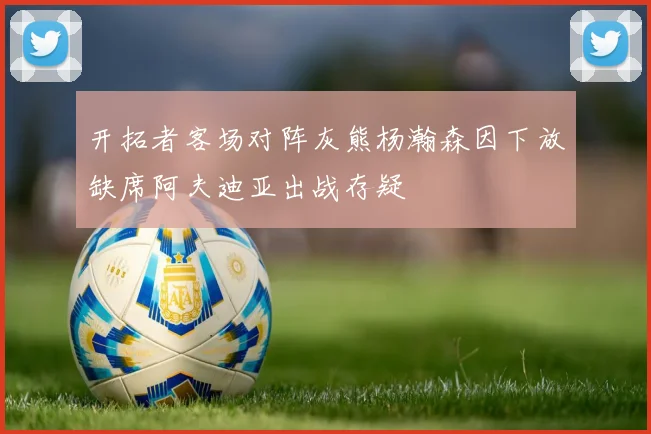 开拓者客场对阵灰熊杨瀚森因下放缺席阿夫迪亚出战存疑