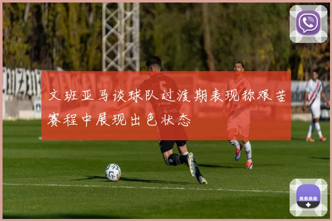 文班亚马谈球队过渡期表现称艰苦赛程中展现出色状态