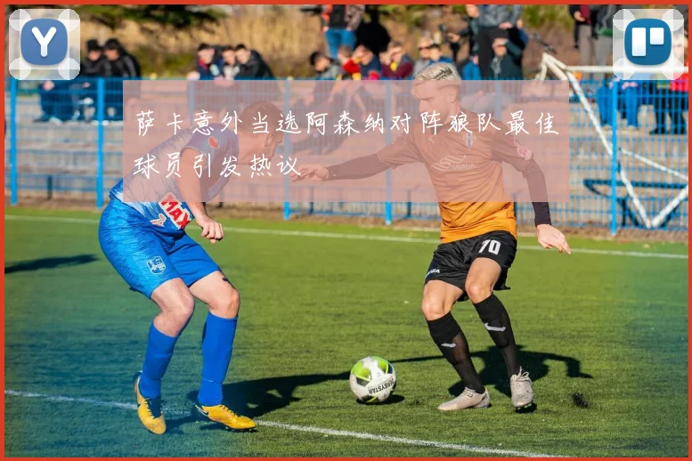 萨卡意外当选阿森纳对阵狼队最佳球员引发热议