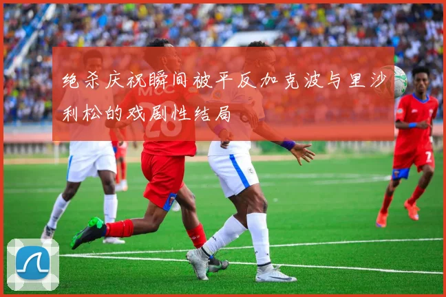 绝杀庆祝瞬间被平反加克波与里沙利松的戏剧性结局