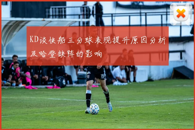 KD谈快船三分球表现提升原因分析及哈登缺阵的影响