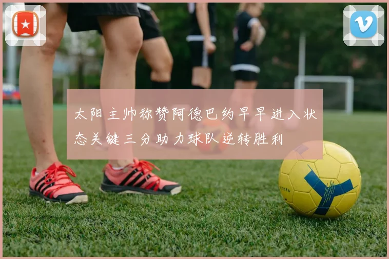 太阳主帅称赞阿德巴约早早进入状态关键三分助力球队逆转胜利