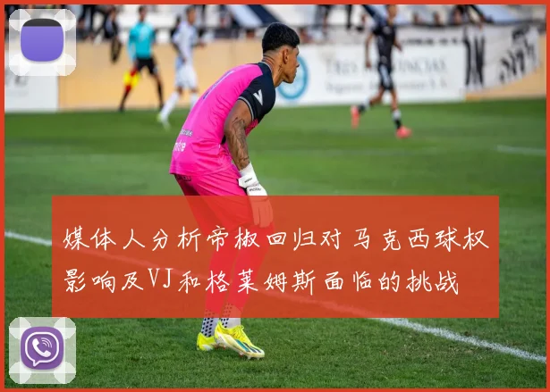 媒体人分析帝椒回归对马克西球权影响及VJ和格莱姆斯面临的挑战