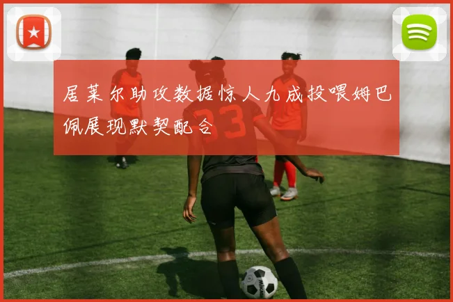 居莱尔助攻数据惊人九成投喂姆巴佩展现默契配合